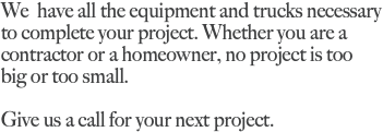 We have all the equipment and trucks necessary to complete your project. Whether you are a contractor or a homeowner, no project is too big or too small. Give us a call for your next project.