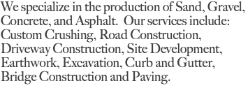 We specialize in the production of Sand, Gravel, Concrete, and Asphalt. Our services include: Custom Crushing, Road Construction, Driveway Construction, Site Development, Earthwork, Excavation, Curb and Gutter, Bridge Construction and Paving. 